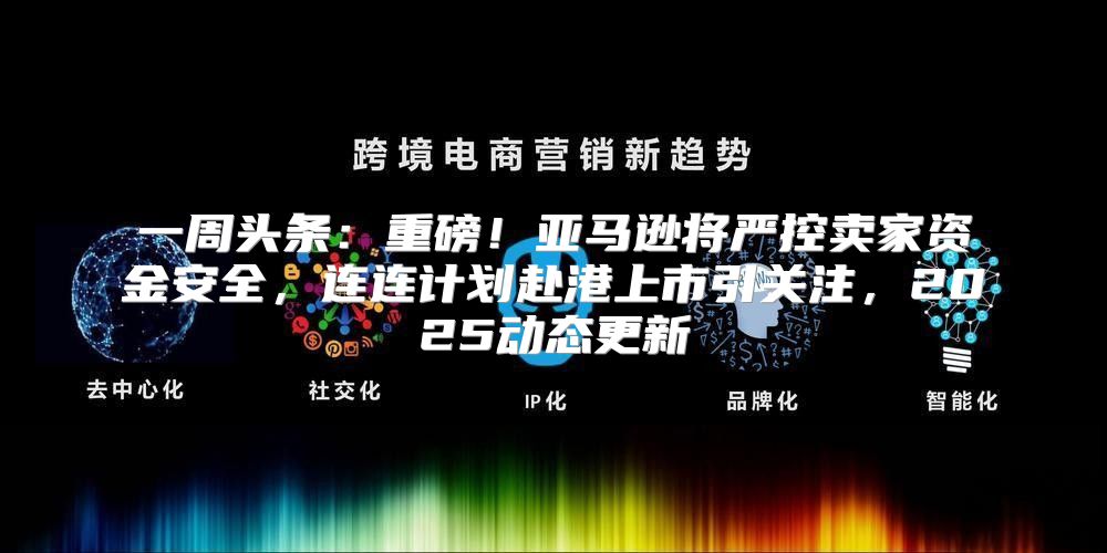一周头条：重磅！亚马逊将严控卖家资金安全，连连计划赴港上市引关注，2025动态更新