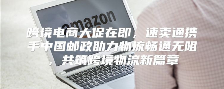 跨境电商大促在即，速卖通携手中国邮政助力物流畅通无阻，共筑跨境物流新篇章