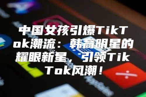 中国女孩引爆TikTok潮流：韩裔明星的耀眼新星，引领TikTok风潮！