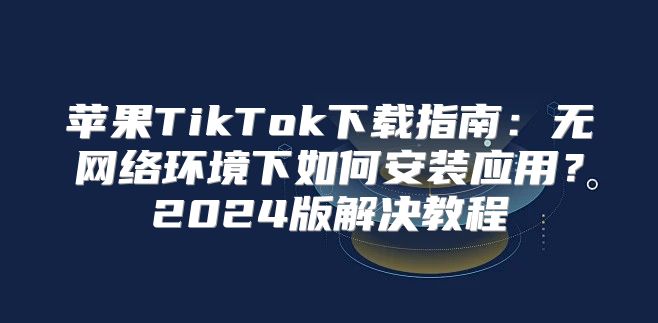 苹果TikTok下载指南：无网络环境下如何安装应用？2025版解决教程