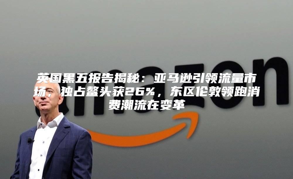 英国黑五报告揭秘：亚马逊引领流量市场，独占鳌头获26%，东区伦敦领跑消费潮流在变革