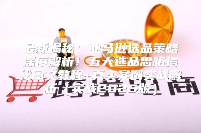 最新揭秘：亚马逊选品策略深度解析！五大选品思路揭秘图文教程+真实案例实战解析实战2025版