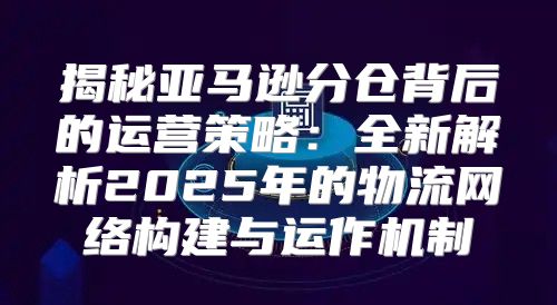 揭秘亚马逊分仓背后的运营策略：全新解析2025年的物流网络构建与运作机制