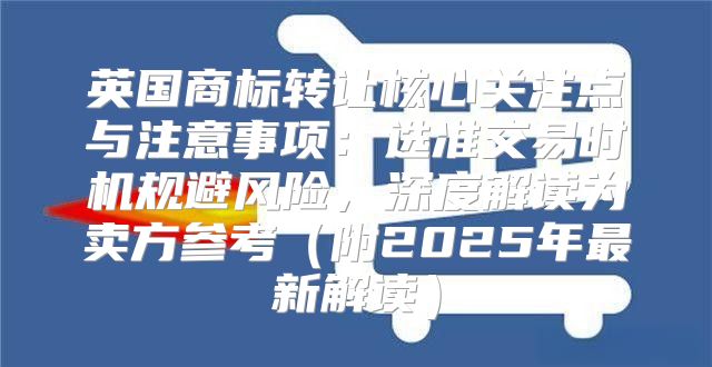 英国商标转让核心关注点与注意事项：选准交易时机规避风险，深度解读为卖方参考附2025年最新解读