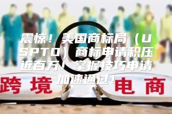 震惊！美国商标局USPTO商标申请积压近百万！掌握技巧申请加速通过！