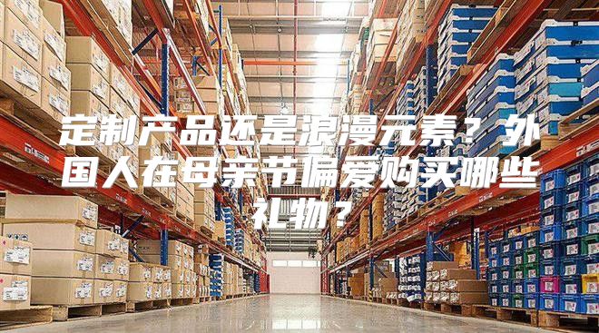 定制产品还是浪漫元素？外国人在母亲节偏爱购买哪些礼物？