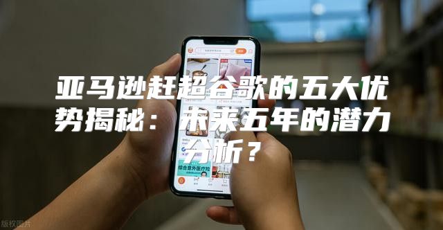 亚马逊赶超谷歌的五大优势揭秘：未来五年的潜力分析？