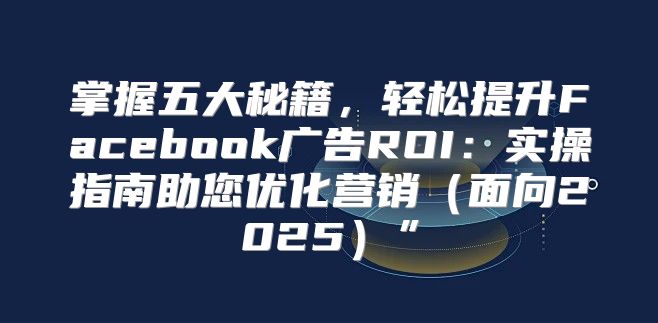 掌握五大秘籍，轻松提升Facebook广告ROI：实操指南助您优化营销面向2025”