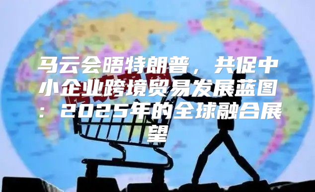 马云会晤特朗普，共促中小企业跨境贸易发展蓝图：2025年的全球融合展望