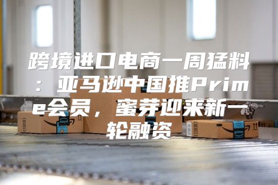 跨境进口电商一周猛料：亚马逊中国推Prime会员，蜜芽迎来新一轮融资