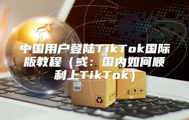 中国用户登陆TikTok国际版教程或：国内如何顺利上TikTok