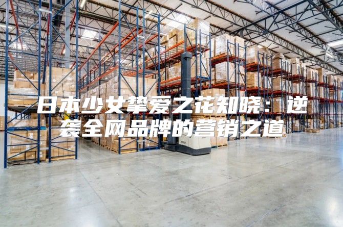 日本少女挚爱之花知晓：逆袭全网品牌的营销之道