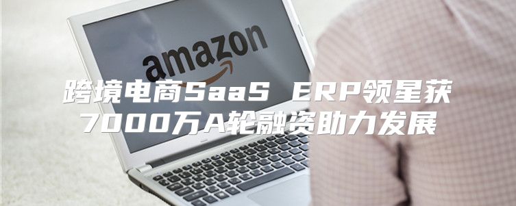 跨境电商SaaS ERP领星获7000万A轮融资助力发展