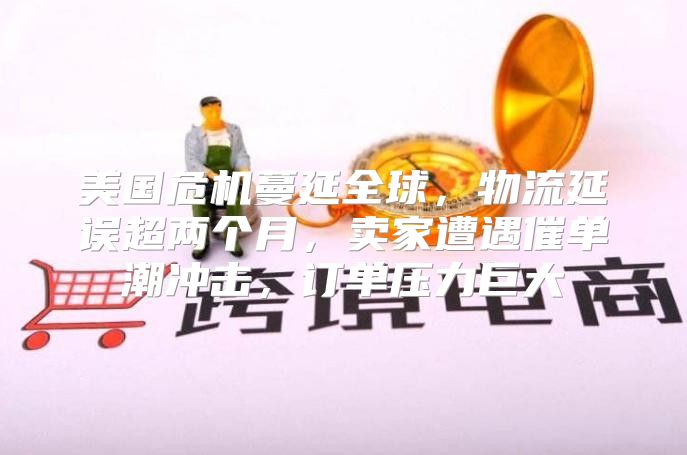 美国危机蔓延全球，物流延误超两个月，卖家遭遇催单潮冲击，订单压力巨大