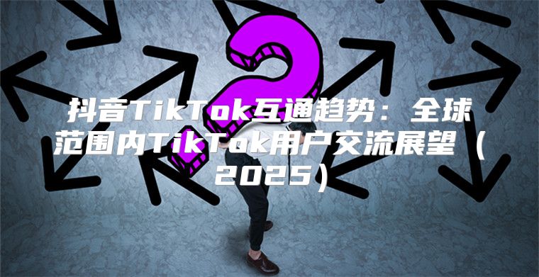 抖音TikTok互通趋势：全球范围内TikTok用户交流展望2025