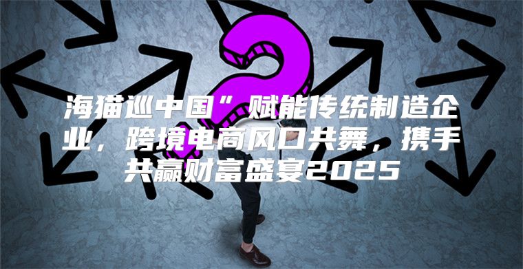 海猫巡中国”赋能传统制造企业，跨境电商风口共舞，携手共赢财富盛宴2025