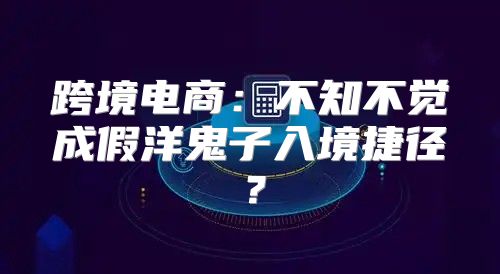 跨境电商：不知不觉成假洋鬼子入境捷径？