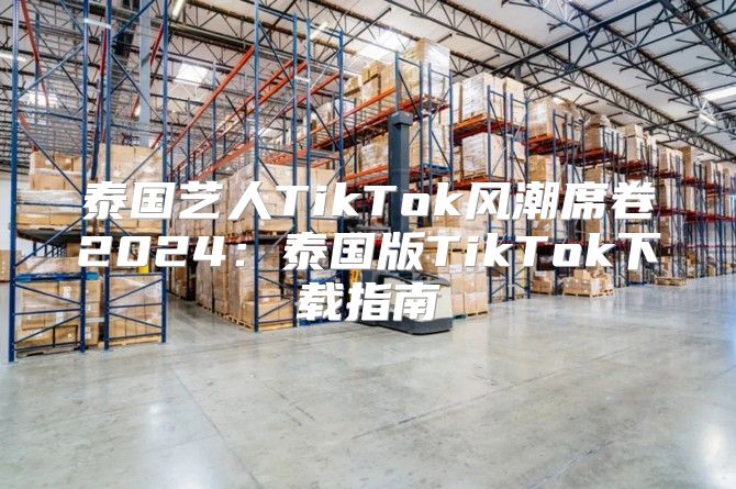 泰国艺人TikTok风潮席卷2025泰国版TikTok下载指南
