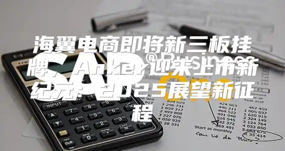 海翼电商即将新三板挂牌，Anker迎来上市新纪元：2025展望新征程
