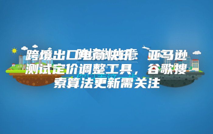 跨境出口电商快讯：亚马逊测试定价调整工具，谷歌搜索算法更新需关注