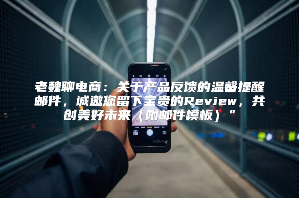老魏聊电商：关于产品反馈的温馨提醒邮件，诚邀您留下宝贵的Review，共创美好未来附邮件模板”
