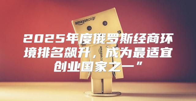 2025年度俄罗斯经商环境排名飙升，成为最适宜创业国家之一”