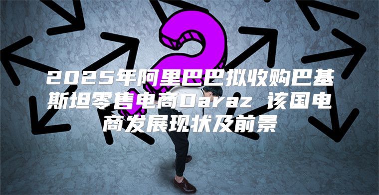 2025年阿里巴巴拟收购巴基斯坦零售电商Daraz 该国电商发展现状及前景