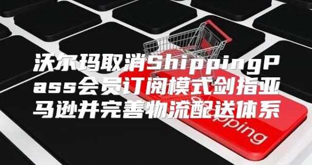 沃尔玛取消ShippingPass会员订阅模式剑指亚马逊并完善物流配送体系