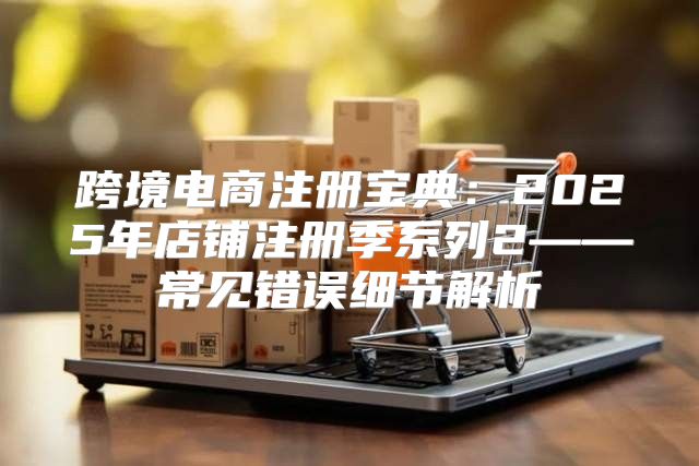 跨境电商注册宝典：2025年店铺注册季系列2——常见错误细节解析