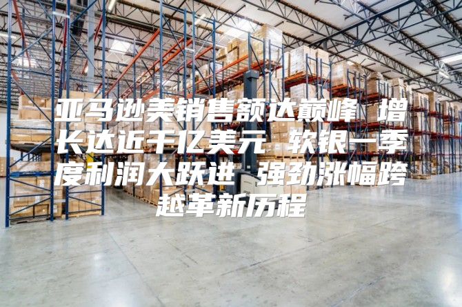 亚马逊美销售额达巅峰 增长达近千亿美元 软银一季度利润大跃进 强劲涨幅跨越革新历程
