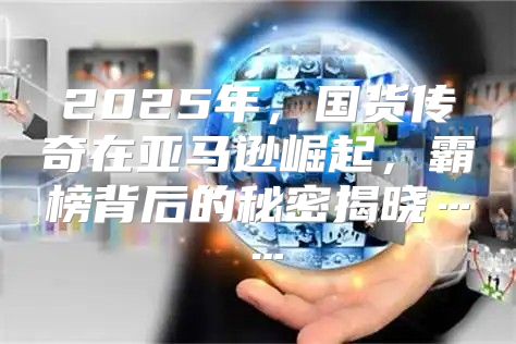 2025年，国货传奇在亚马逊崛起，霸榜背后的秘密揭晓……