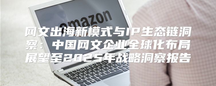 网文出海新模式与IP生态链洞察：中国网文企业全球化布局展望至2025年战略洞察报告