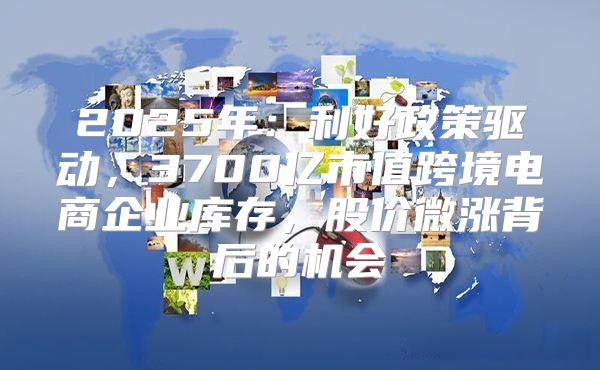 2025年：利好政策驱动，3700亿市值跨境电商企业库存，股价微涨背后的机会