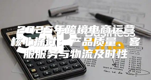 2025年跨境电商运营核心探讨：产品质量、客服服务与物流及时性