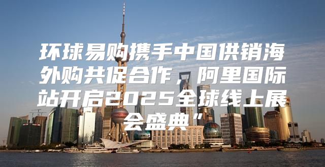 环球易购携手中国供销海外购共促合作，阿里国际站开启2025全球线上展会盛典”