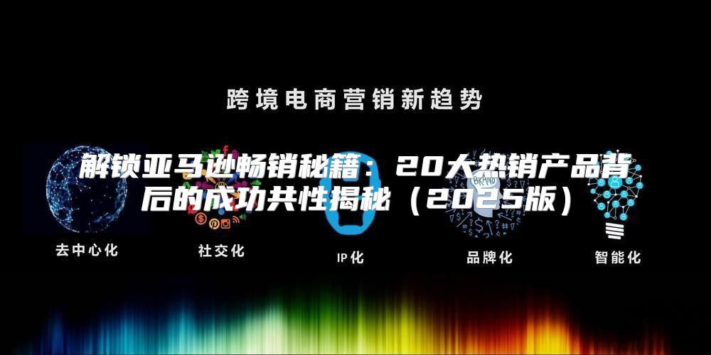 解锁亚马逊畅销秘籍：20大热销产品背后的成功共性揭秘2025版