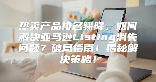 热卖产品排名骤降，如何解决亚马逊Listing消失问题？破局指南！揭秘解决策略！