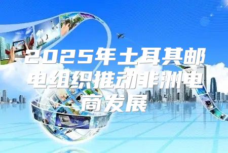 2025年土耳其邮电组织推动非洲电商发展
