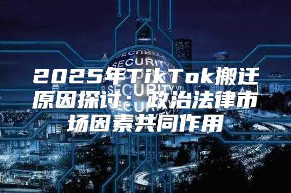 2025年TikTok搬迁原因探讨：政治法律市场因素共同作用