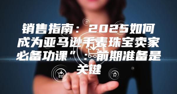 销售指南：2025如何成为亚马逊手表珠宝卖家必备功课”：前期准备是关键