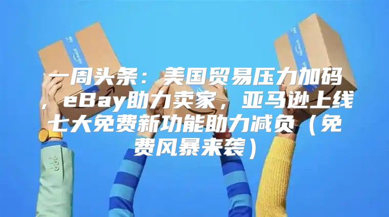 一周头条：美国贸易压力加码，eBay助力卖家，亚马逊上线七大免费新功能助力减负免费风暴来袭