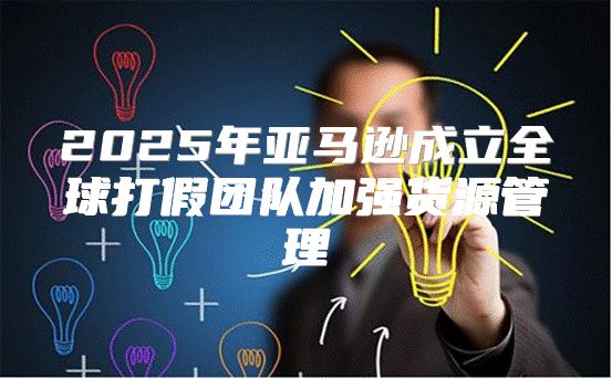 2025年亚马逊成立全球打假团队加强货源管理