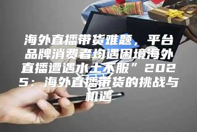 海外直播带货难题，平台品牌消费者均遇困境海外直播遭遇水土不服”2025海外直播带货的挑战与机遇