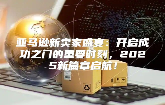 亚马逊新卖家盛宴：开启成功之门的重要时刻，2025新篇章启航！