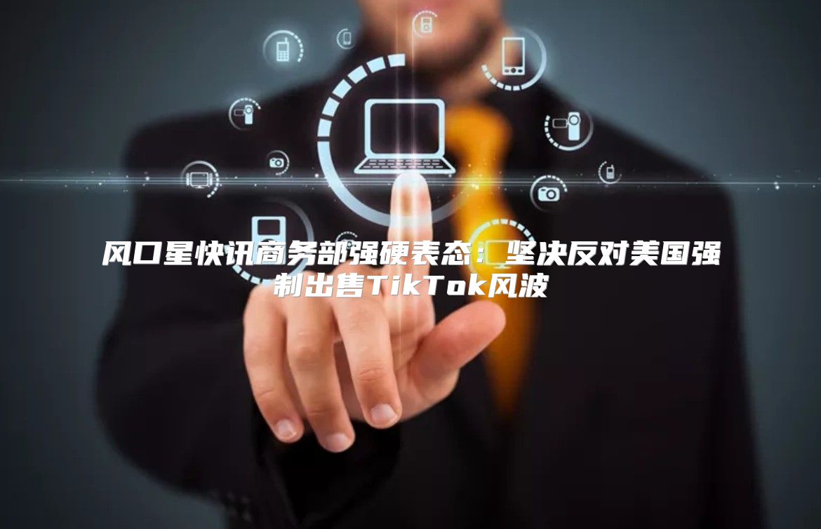 风口星快讯商务部强硬表态：坚决反对美国强制出售TikTok风波