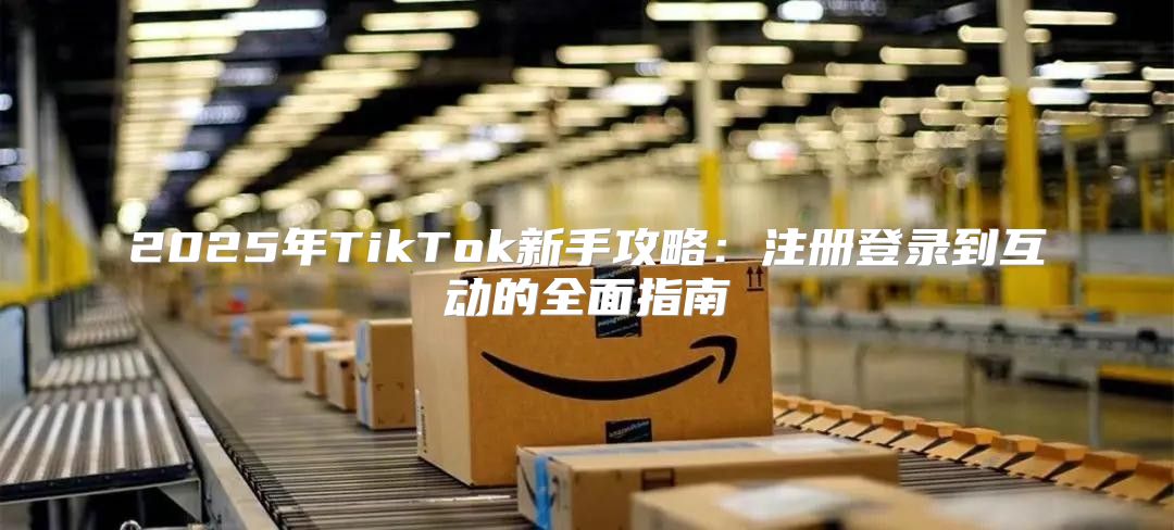 2025年TikTok新手攻略：注册登录到互动的全面指南
