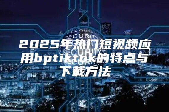 2025年热门短视频应用bptiktok的特点与下载方法