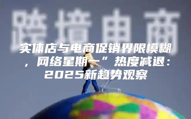 实体店与电商促销界限模糊，网络星期一”热度减退：2025新趋势观察