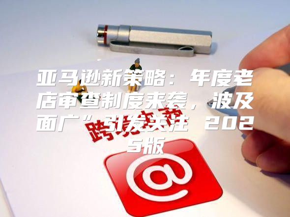 亚马逊新策略：年度老店审查制度来袭，波及面广”引发关注 2025版