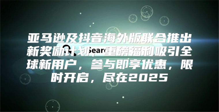 亚马逊及抖音海外版联合推出新奖励计划，重磅福利吸引全球新用户，参与即享优惠，限时开启，尽在2025